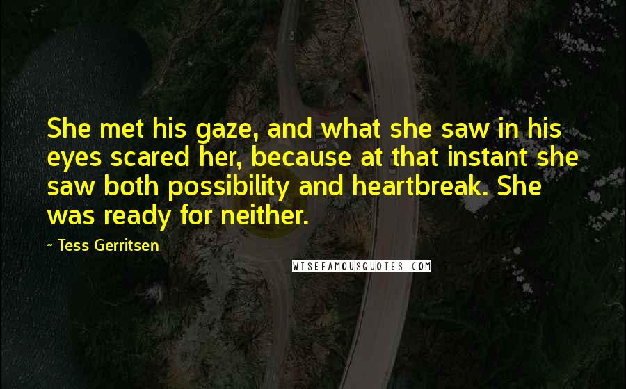 Tess Gerritsen Quotes: She met his gaze, and what she saw in his eyes scared her, because at that instant she saw both possibility and heartbreak. She was ready for neither.