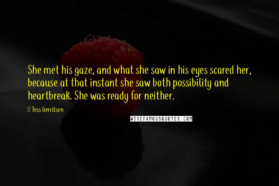 Tess Gerritsen Quotes: She met his gaze, and what she saw in his eyes scared her, because at that instant she saw both possibility and heartbreak. She was ready for neither.