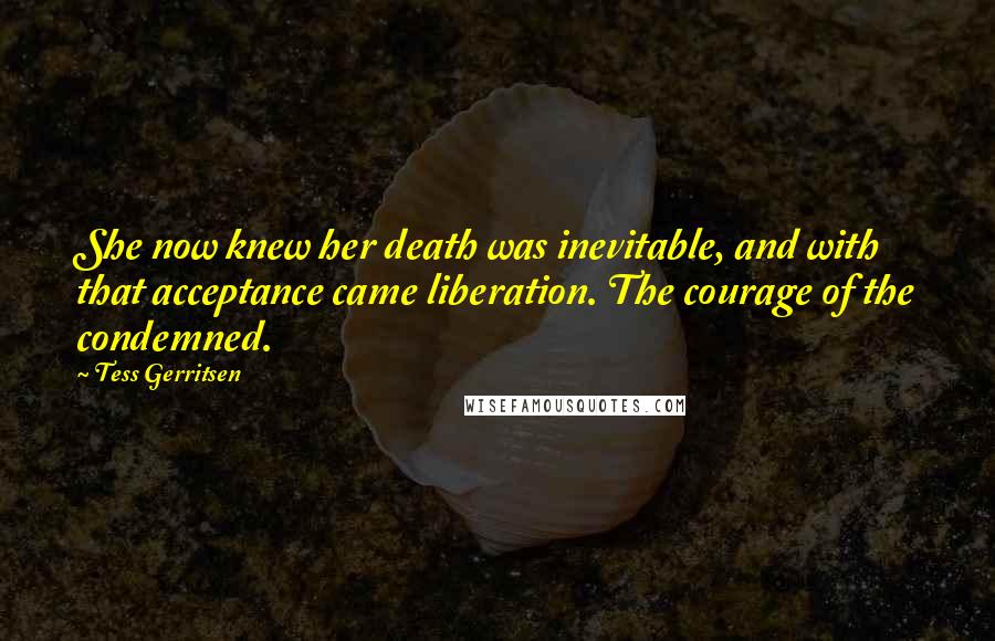 Tess Gerritsen Quotes: She now knew her death was inevitable, and with that acceptance came liberation. The courage of the condemned.