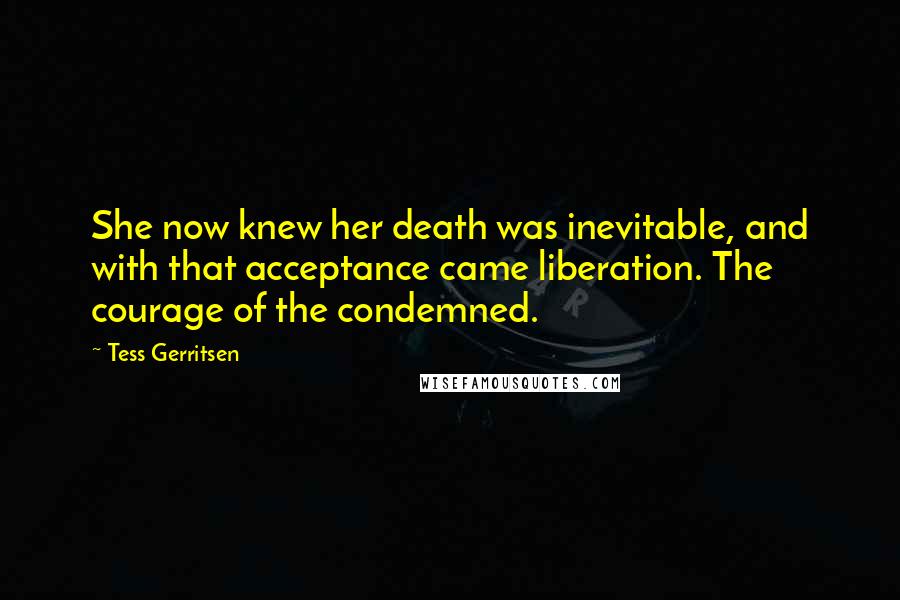 Tess Gerritsen Quotes: She now knew her death was inevitable, and with that acceptance came liberation. The courage of the condemned.