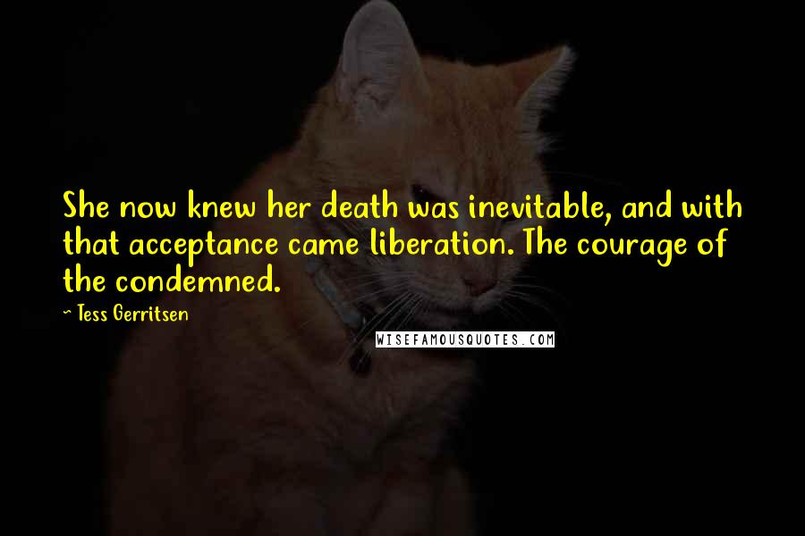 Tess Gerritsen Quotes: She now knew her death was inevitable, and with that acceptance came liberation. The courage of the condemned.