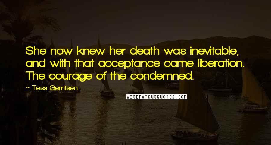 Tess Gerritsen Quotes: She now knew her death was inevitable, and with that acceptance came liberation. The courage of the condemned.