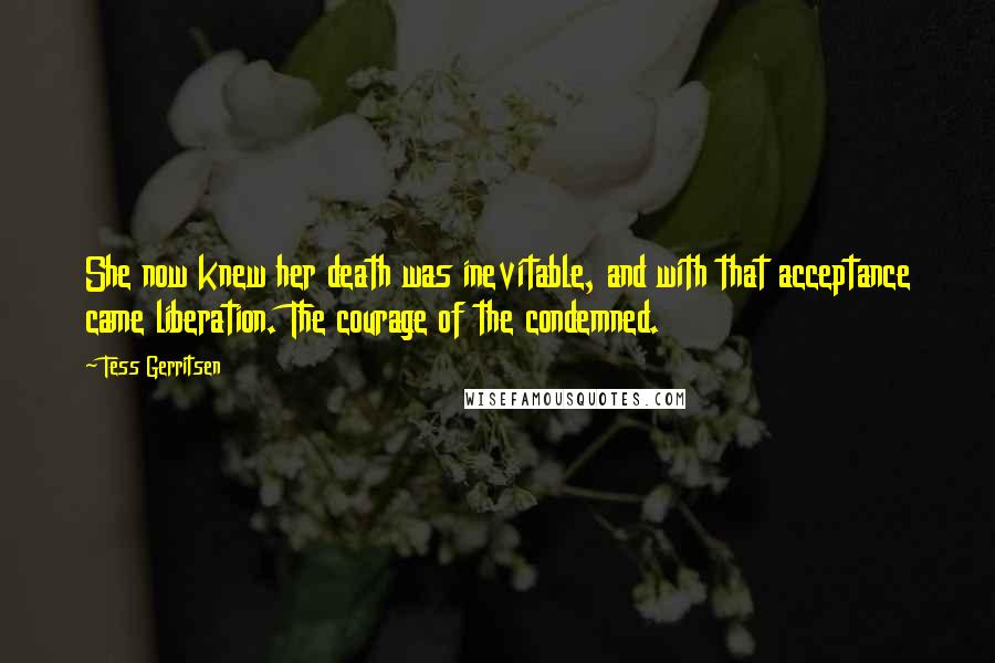 Tess Gerritsen Quotes: She now knew her death was inevitable, and with that acceptance came liberation. The courage of the condemned.