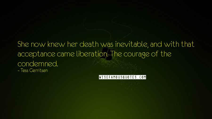 Tess Gerritsen Quotes: She now knew her death was inevitable, and with that acceptance came liberation. The courage of the condemned.