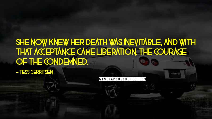 Tess Gerritsen Quotes: She now knew her death was inevitable, and with that acceptance came liberation. The courage of the condemned.