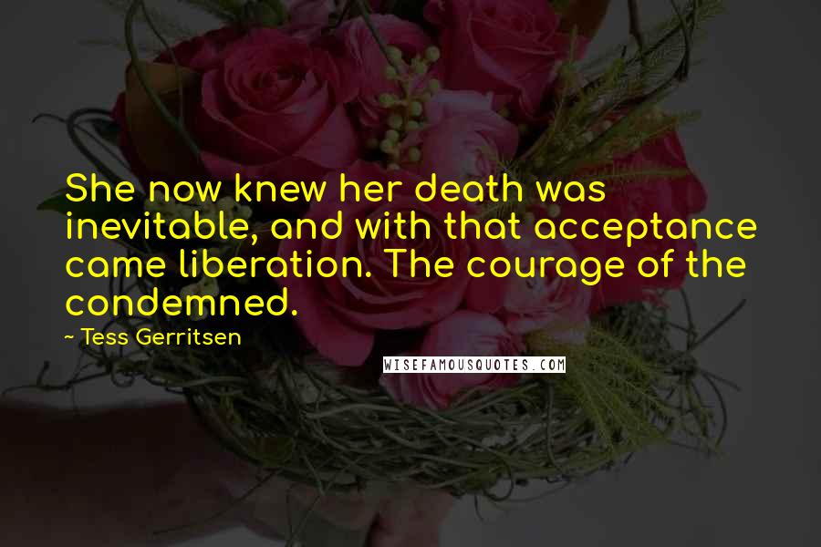 Tess Gerritsen Quotes: She now knew her death was inevitable, and with that acceptance came liberation. The courage of the condemned.