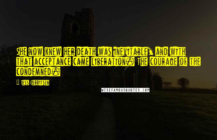 Tess Gerritsen Quotes: She now knew her death was inevitable, and with that acceptance came liberation. The courage of the condemned.