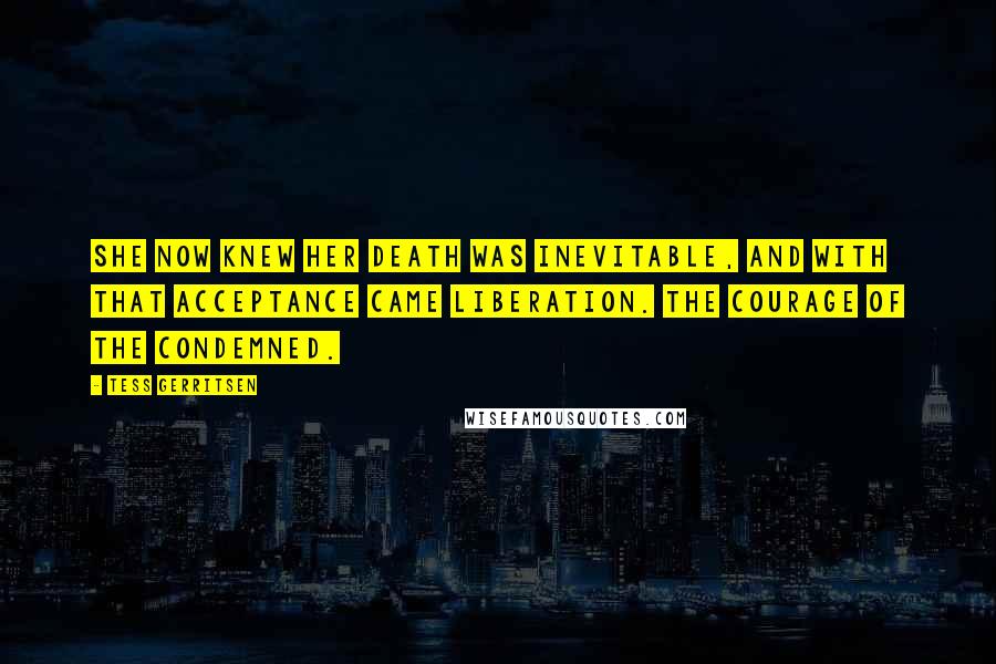 Tess Gerritsen Quotes: She now knew her death was inevitable, and with that acceptance came liberation. The courage of the condemned.