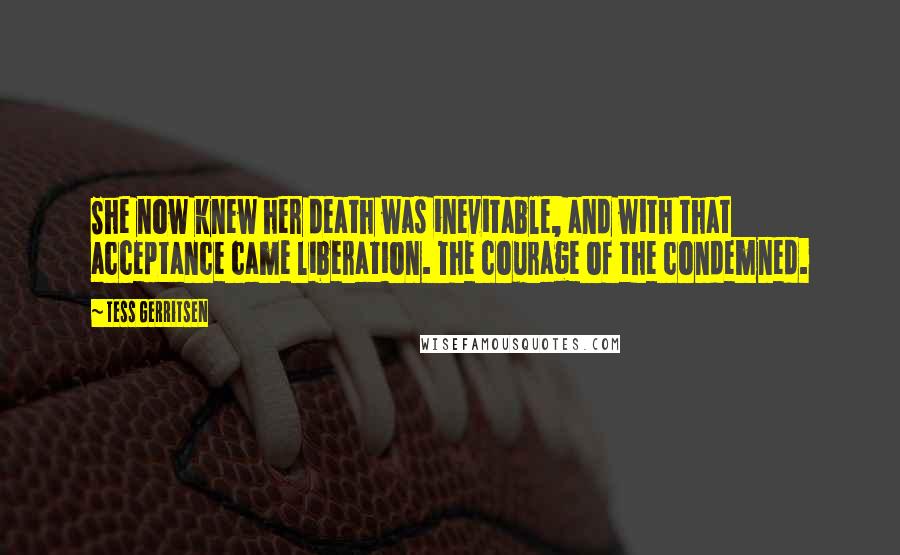 Tess Gerritsen Quotes: She now knew her death was inevitable, and with that acceptance came liberation. The courage of the condemned.