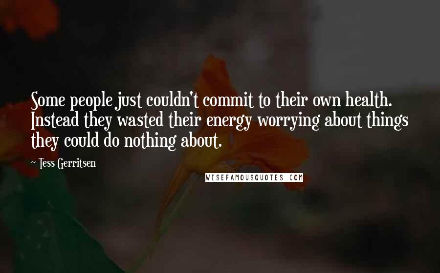 Tess Gerritsen Quotes: Some people just couldn't commit to their own health. Instead they wasted their energy worrying about things they could do nothing about.