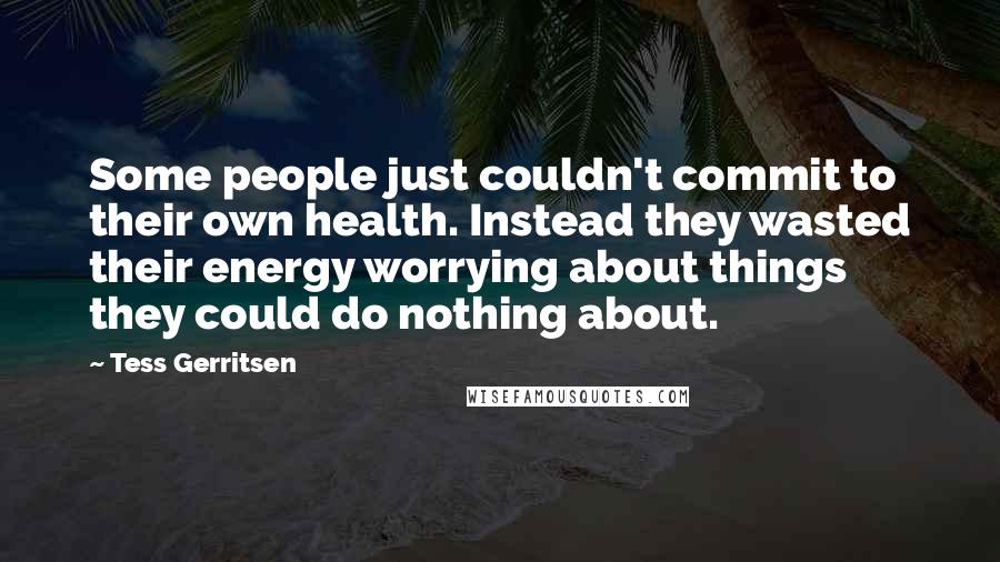 Tess Gerritsen Quotes: Some people just couldn't commit to their own health. Instead they wasted their energy worrying about things they could do nothing about.