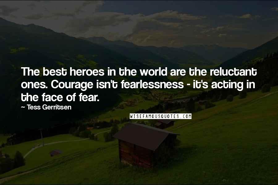 Tess Gerritsen Quotes: The best heroes in the world are the reluctant ones. Courage isn't fearlessness - it's acting in the face of fear.