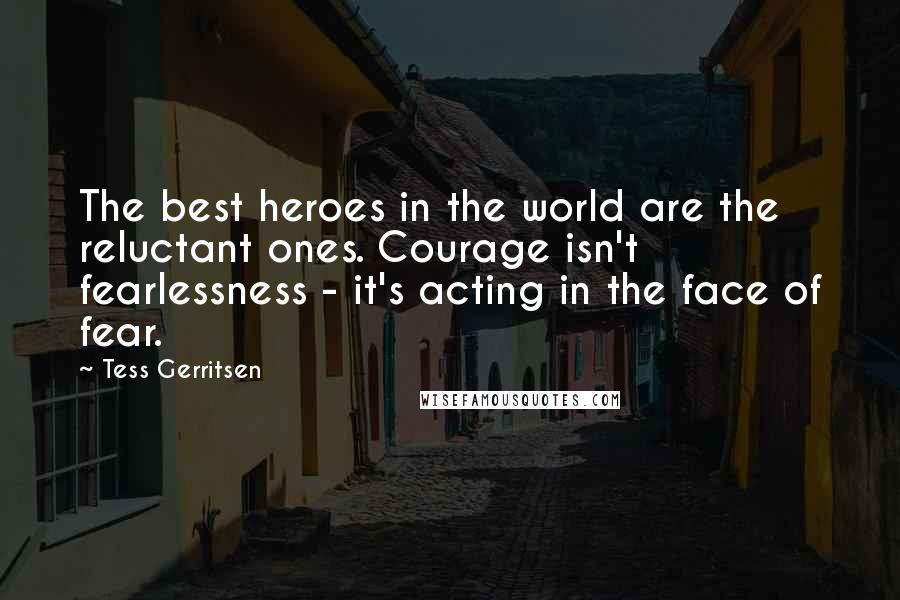 Tess Gerritsen Quotes: The best heroes in the world are the reluctant ones. Courage isn't fearlessness - it's acting in the face of fear.