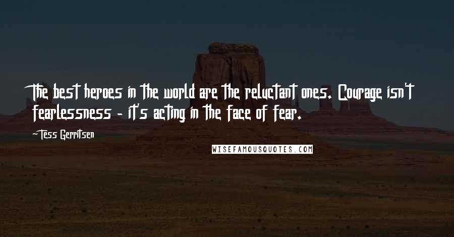 Tess Gerritsen Quotes: The best heroes in the world are the reluctant ones. Courage isn't fearlessness - it's acting in the face of fear.