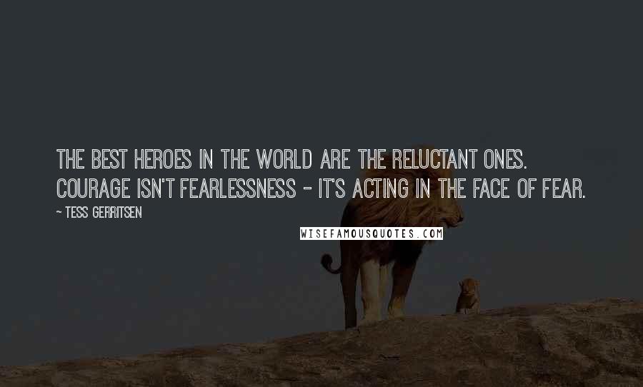 Tess Gerritsen Quotes: The best heroes in the world are the reluctant ones. Courage isn't fearlessness - it's acting in the face of fear.