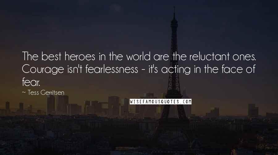 Tess Gerritsen Quotes: The best heroes in the world are the reluctant ones. Courage isn't fearlessness - it's acting in the face of fear.