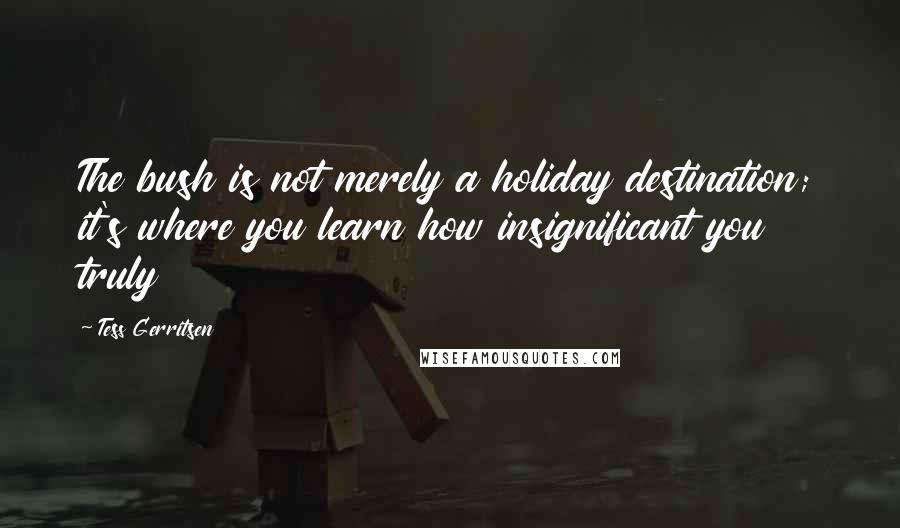 Tess Gerritsen Quotes: The bush is not merely a holiday destination; it's where you learn how insignificant you truly