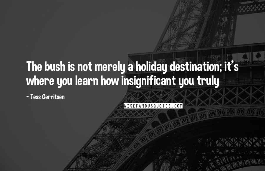 Tess Gerritsen Quotes: The bush is not merely a holiday destination; it's where you learn how insignificant you truly