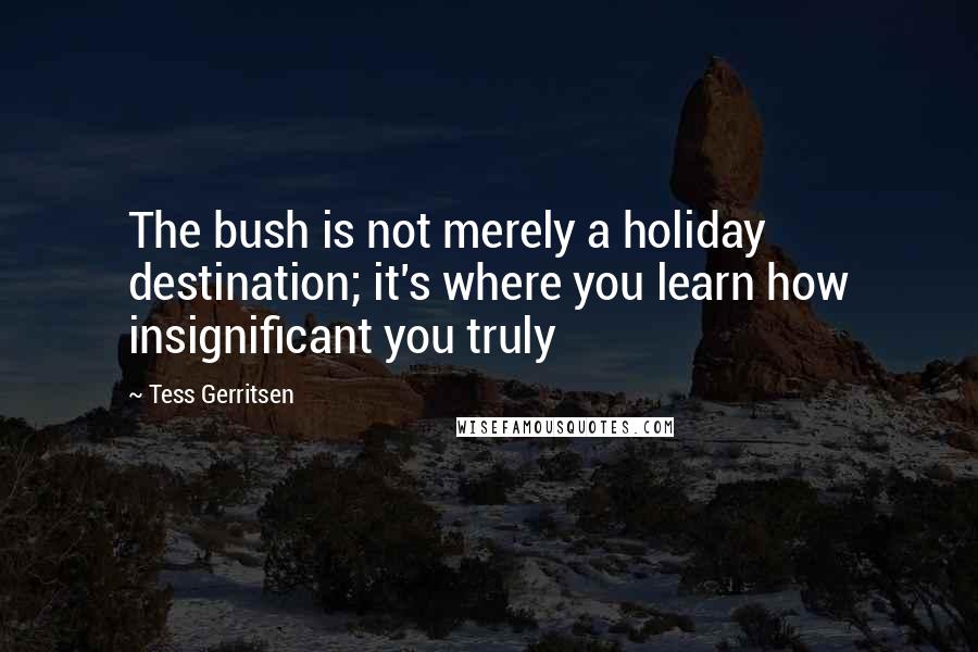 Tess Gerritsen Quotes: The bush is not merely a holiday destination; it's where you learn how insignificant you truly