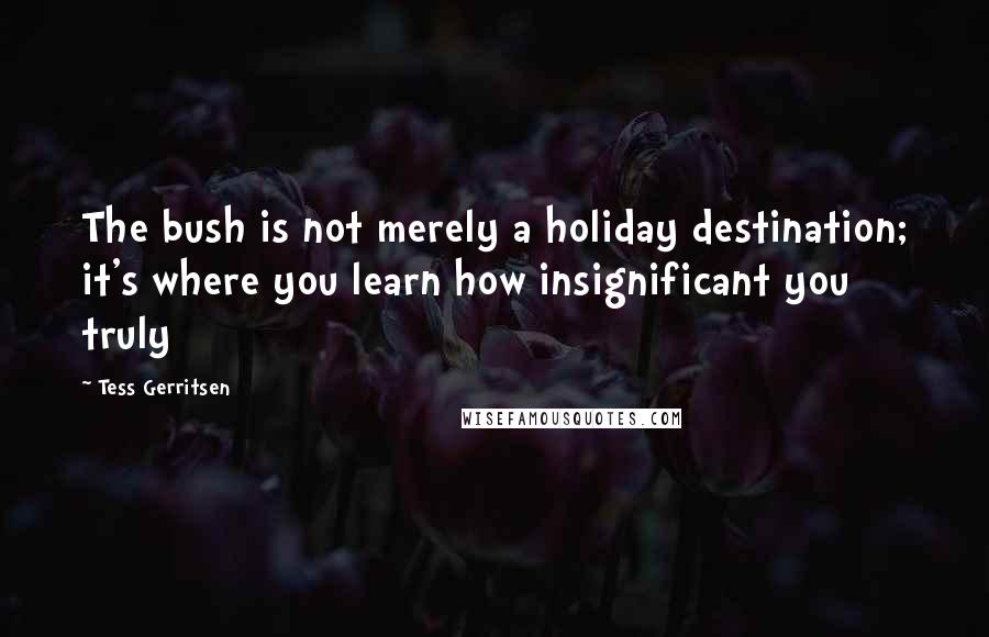 Tess Gerritsen Quotes: The bush is not merely a holiday destination; it's where you learn how insignificant you truly