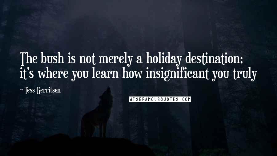 Tess Gerritsen Quotes: The bush is not merely a holiday destination; it's where you learn how insignificant you truly