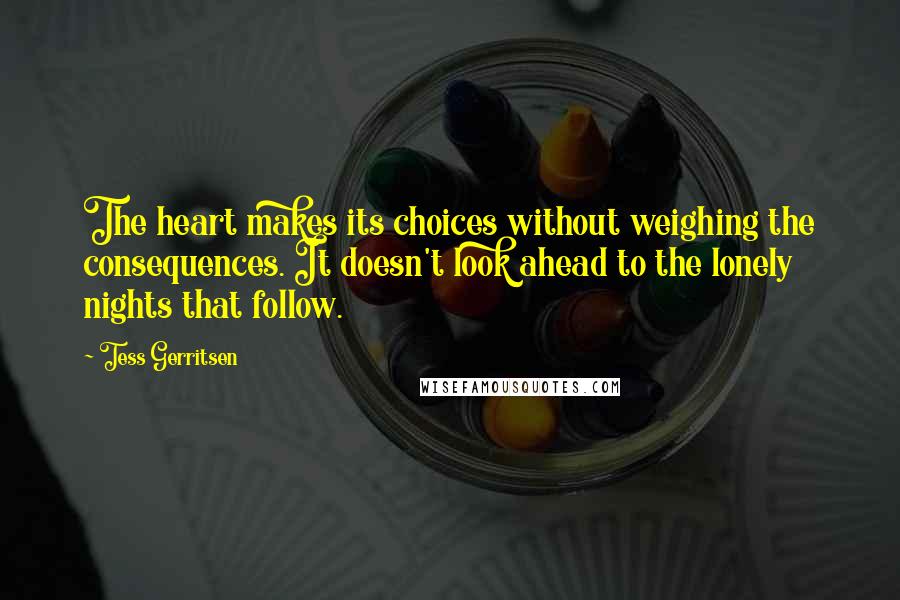 Tess Gerritsen Quotes: The heart makes its choices without weighing the consequences. It doesn't look ahead to the lonely nights that follow.