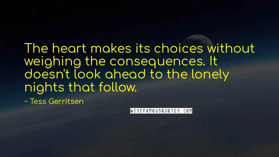 Tess Gerritsen Quotes: The heart makes its choices without weighing the consequences. It doesn't look ahead to the lonely nights that follow.