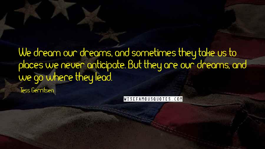 Tess Gerritsen Quotes: We dream our dreams, and sometimes they take us to places we never anticipate. But they are our dreams, and we go where they lead.