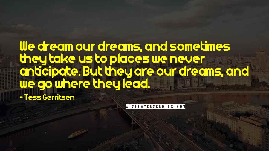 Tess Gerritsen Quotes: We dream our dreams, and sometimes they take us to places we never anticipate. But they are our dreams, and we go where they lead.