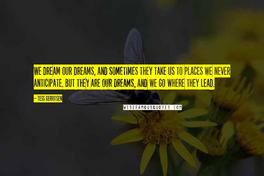 Tess Gerritsen Quotes: We dream our dreams, and sometimes they take us to places we never anticipate. But they are our dreams, and we go where they lead.