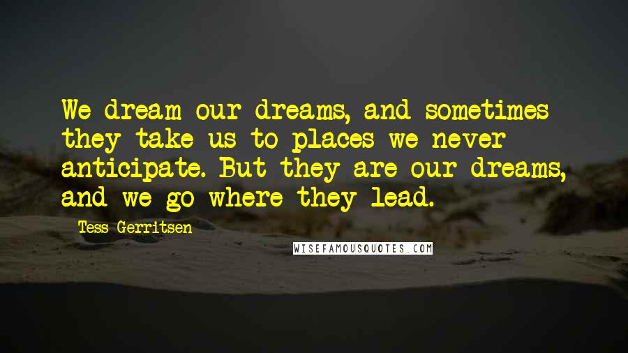 Tess Gerritsen Quotes: We dream our dreams, and sometimes they take us to places we never anticipate. But they are our dreams, and we go where they lead.