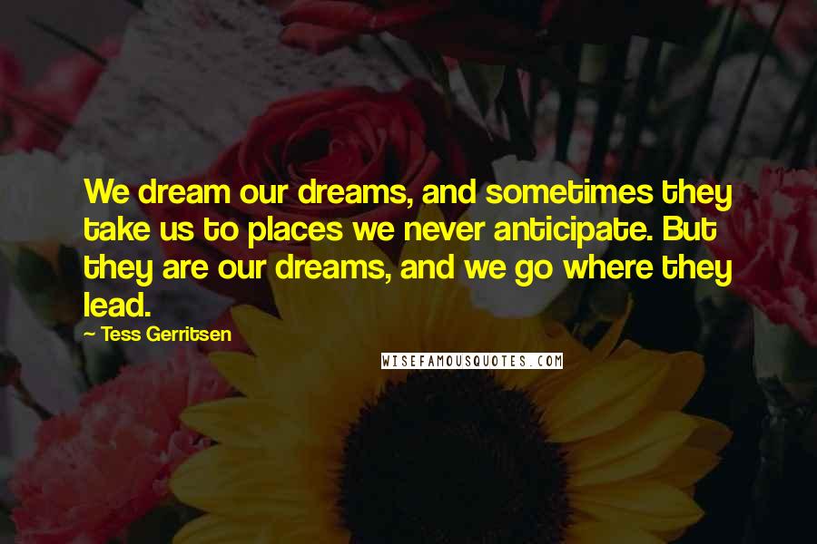 Tess Gerritsen Quotes: We dream our dreams, and sometimes they take us to places we never anticipate. But they are our dreams, and we go where they lead.