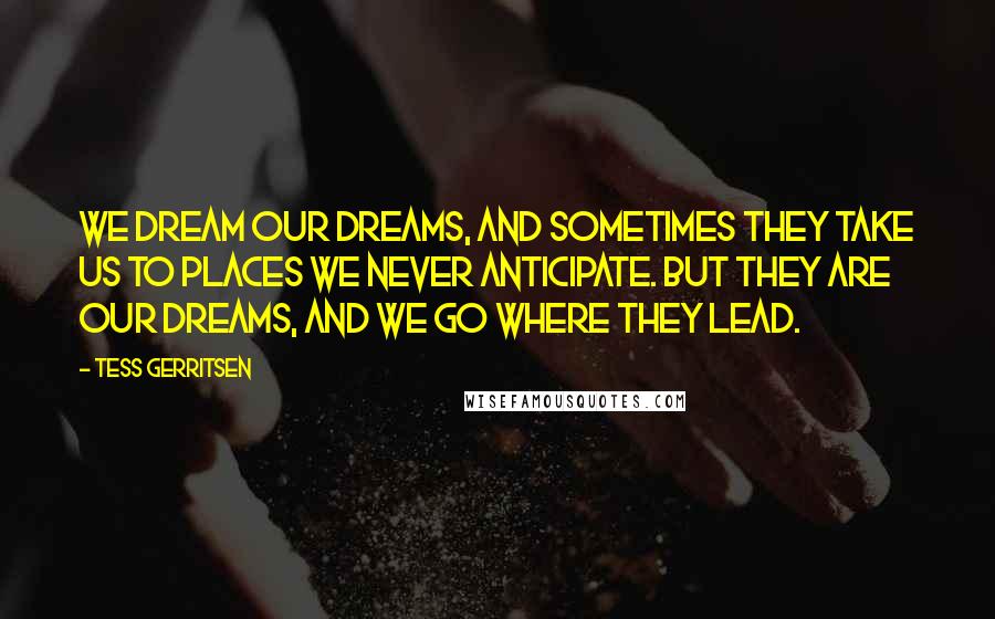 Tess Gerritsen Quotes: We dream our dreams, and sometimes they take us to places we never anticipate. But they are our dreams, and we go where they lead.