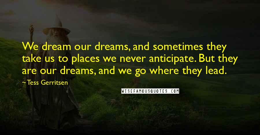 Tess Gerritsen Quotes: We dream our dreams, and sometimes they take us to places we never anticipate. But they are our dreams, and we go where they lead.