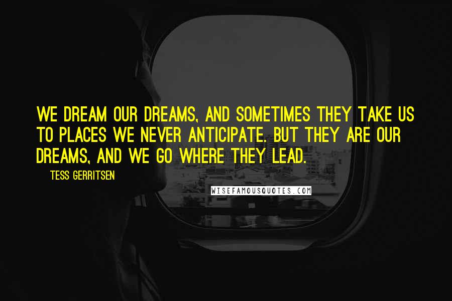 Tess Gerritsen Quotes: We dream our dreams, and sometimes they take us to places we never anticipate. But they are our dreams, and we go where they lead.