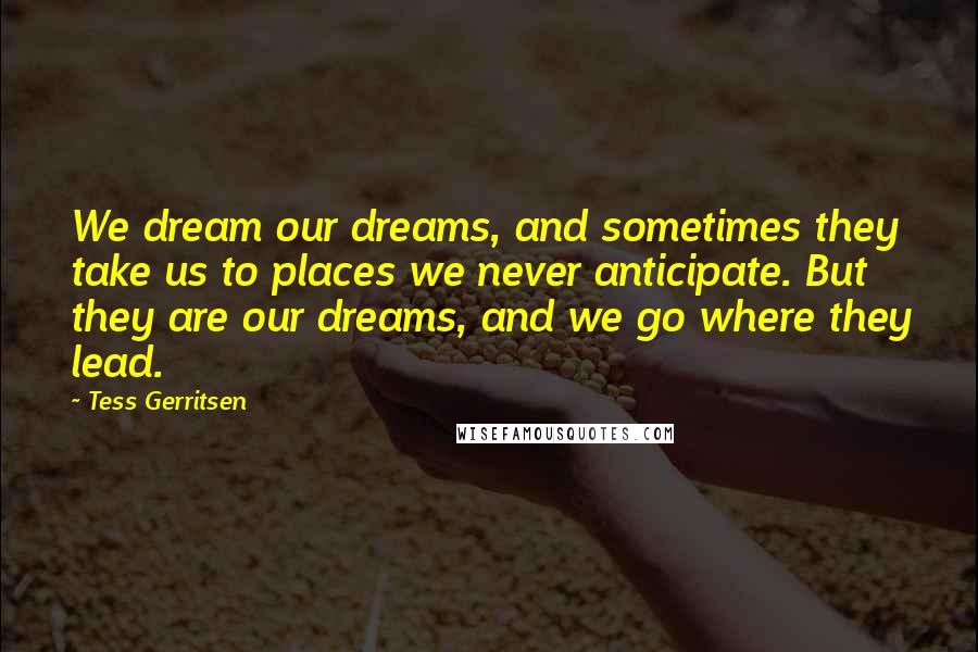 Tess Gerritsen Quotes: We dream our dreams, and sometimes they take us to places we never anticipate. But they are our dreams, and we go where they lead.