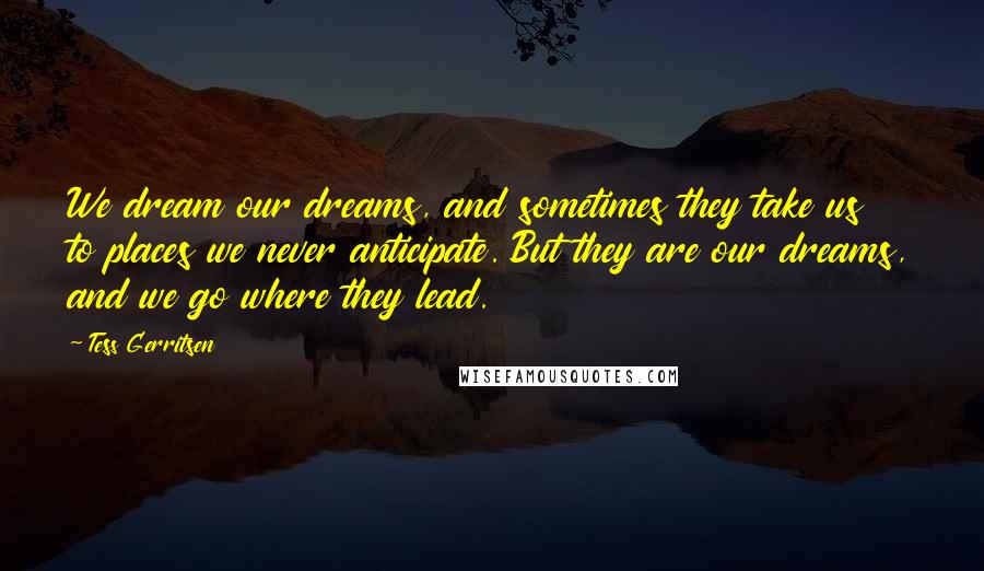 Tess Gerritsen Quotes: We dream our dreams, and sometimes they take us to places we never anticipate. But they are our dreams, and we go where they lead.