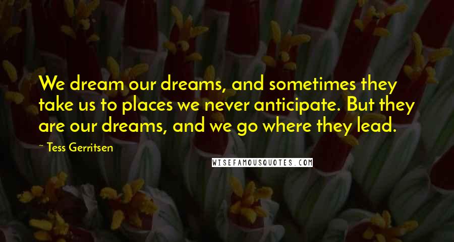 Tess Gerritsen Quotes: We dream our dreams, and sometimes they take us to places we never anticipate. But they are our dreams, and we go where they lead.