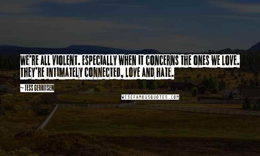 Tess Gerritsen Quotes: We're all violent. Especially when it concerns the ones we love. They're intimately connected, love and hate.