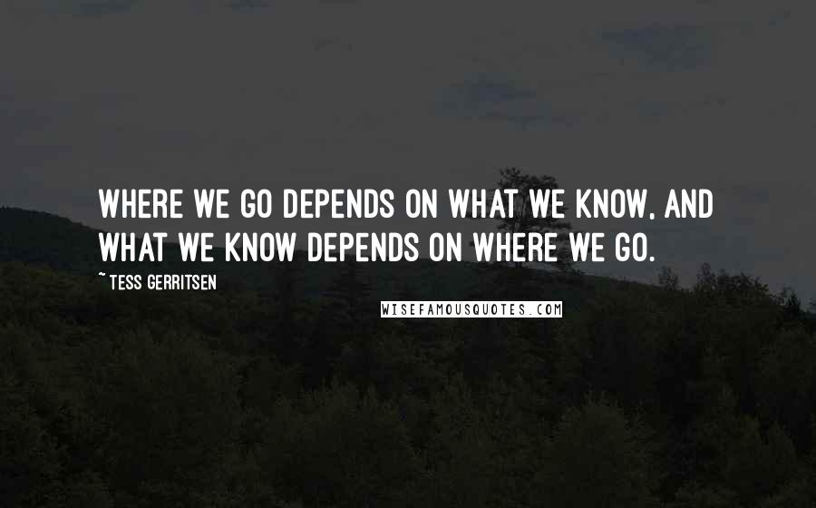 Tess Gerritsen Quotes: Where we go depends on what we know, and what we know depends on where we go.