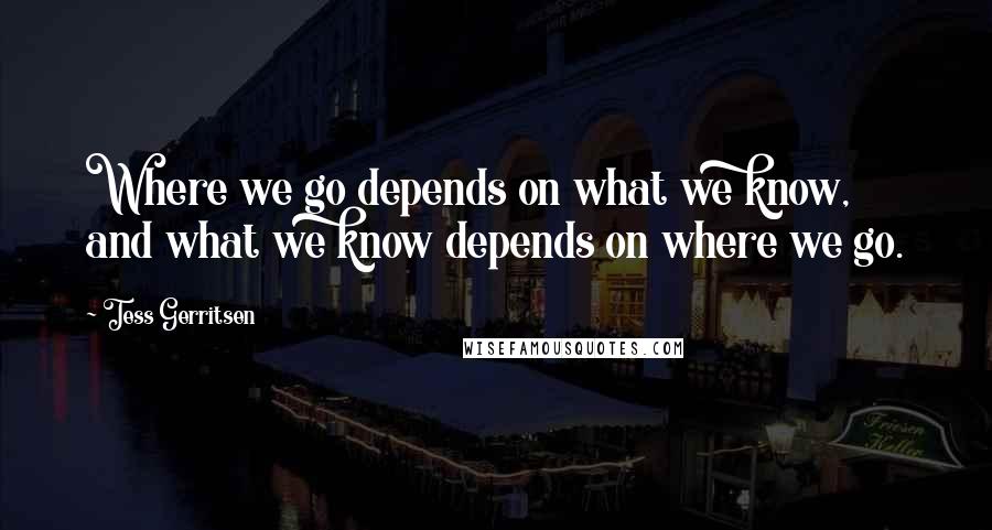 Tess Gerritsen Quotes: Where we go depends on what we know, and what we know depends on where we go.