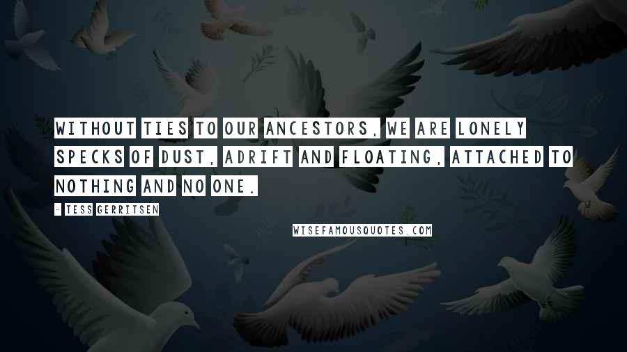 Tess Gerritsen Quotes: Without ties to our ancestors, we are lonely specks of dust, adrift and floating, attached to nothing and no one.