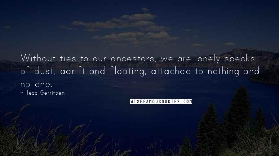 Tess Gerritsen Quotes: Without ties to our ancestors, we are lonely specks of dust, adrift and floating, attached to nothing and no one.