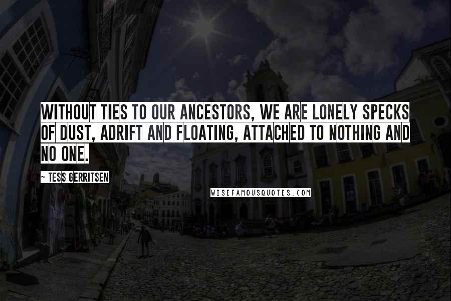 Tess Gerritsen Quotes: Without ties to our ancestors, we are lonely specks of dust, adrift and floating, attached to nothing and no one.