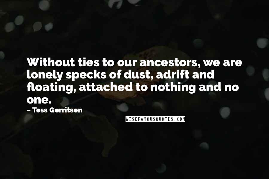 Tess Gerritsen Quotes: Without ties to our ancestors, we are lonely specks of dust, adrift and floating, attached to nothing and no one.