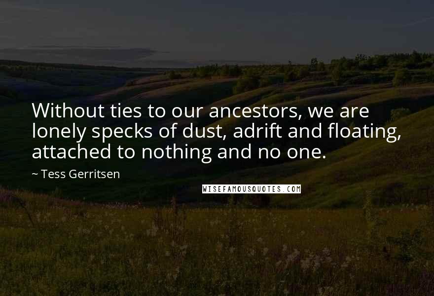 Tess Gerritsen Quotes: Without ties to our ancestors, we are lonely specks of dust, adrift and floating, attached to nothing and no one.