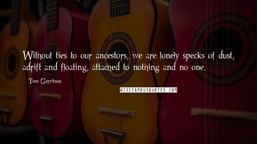 Tess Gerritsen Quotes: Without ties to our ancestors, we are lonely specks of dust, adrift and floating, attached to nothing and no one.