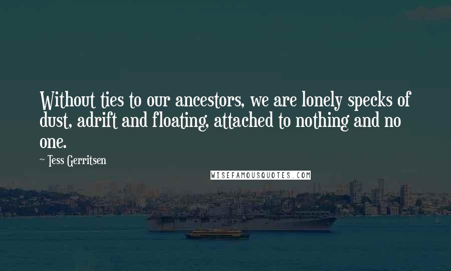 Tess Gerritsen Quotes: Without ties to our ancestors, we are lonely specks of dust, adrift and floating, attached to nothing and no one.