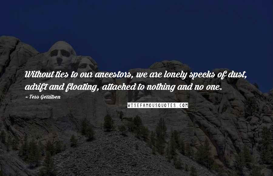 Tess Gerritsen Quotes: Without ties to our ancestors, we are lonely specks of dust, adrift and floating, attached to nothing and no one.