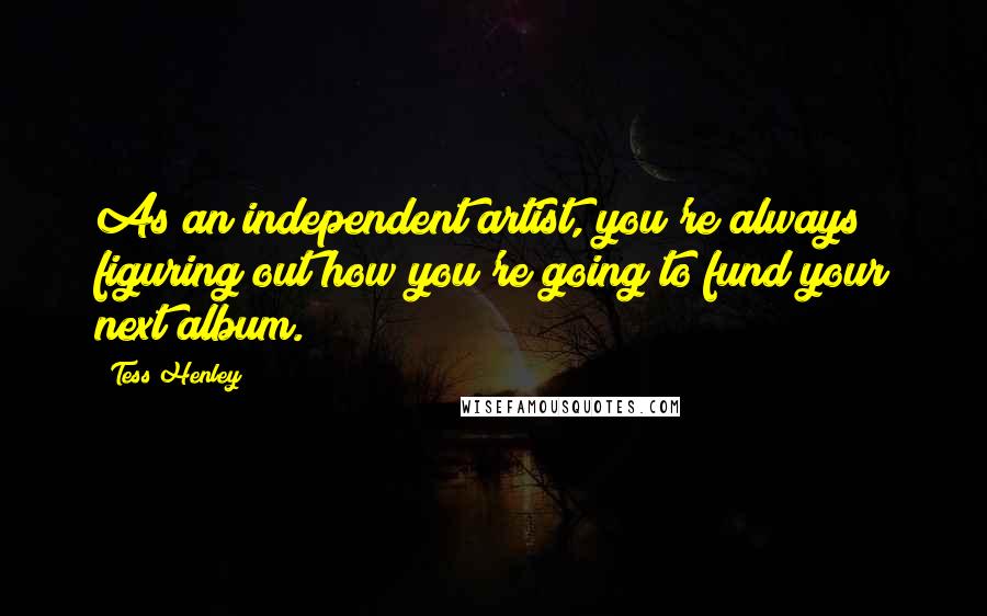 Tess Henley Quotes: As an independent artist, you're always figuring out how you're going to fund your next album.
